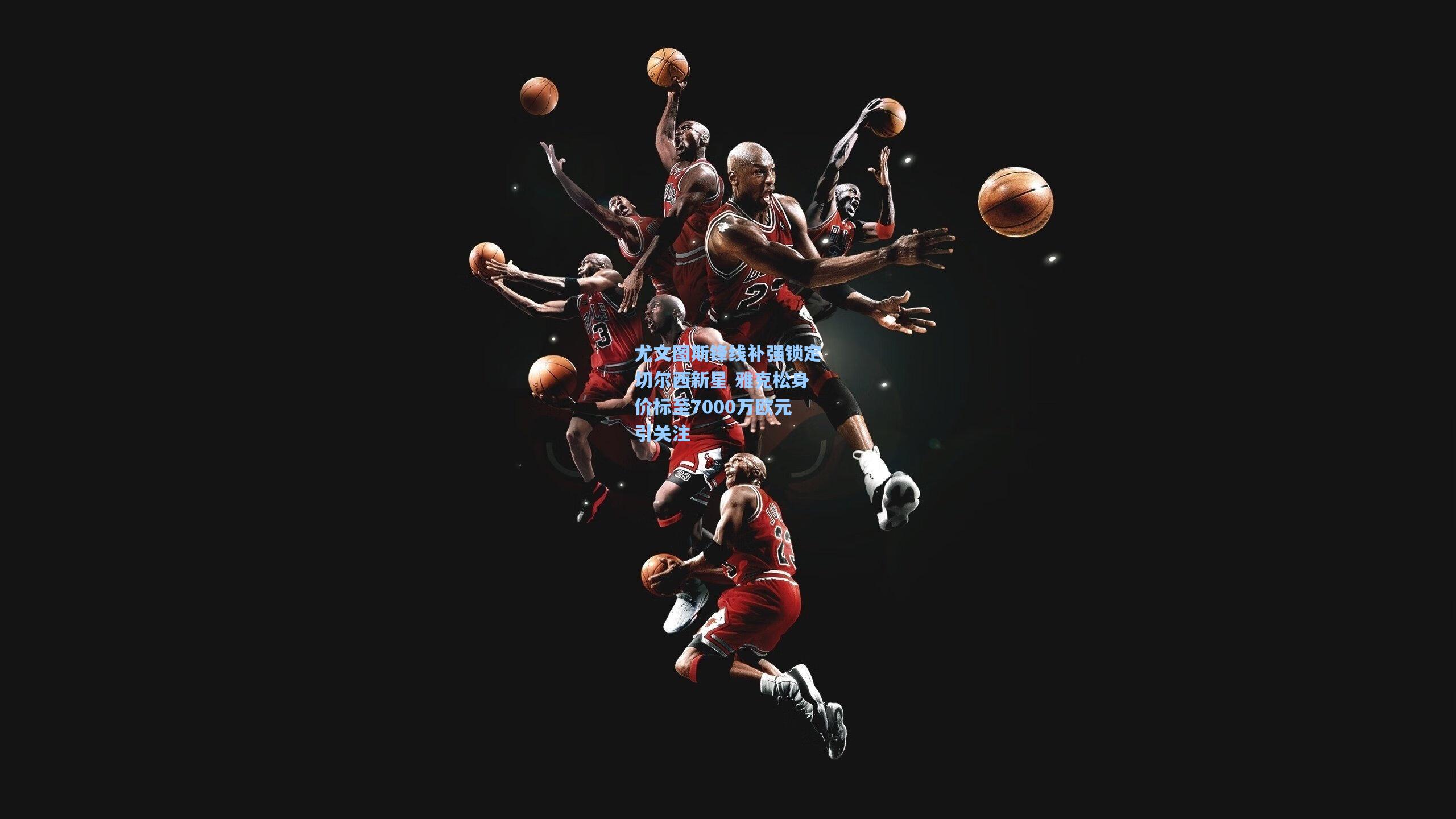 尤文图斯锋线补强锁定切尔西新星 雅克松身价标至7000万欧元引关注